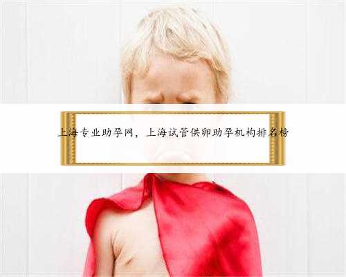 上海专业助孕网，上海试管供卵助孕机构排名榜