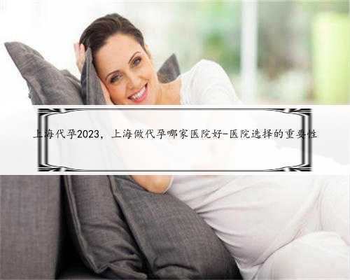 上海代孕2023，上海做代孕哪家医院好-医院选择的重要性