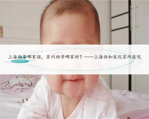 上海助孕哪家强，苏州助孕哪家好？——上海协和医院苏州医院