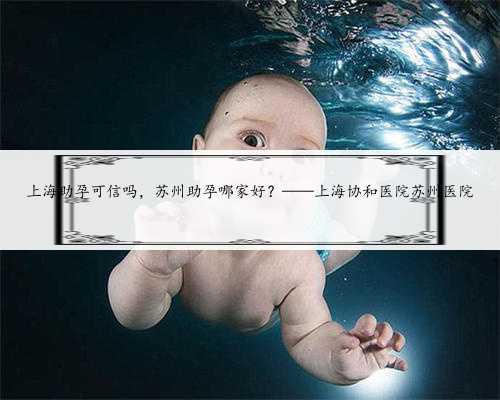 上海助孕可信吗，苏州助孕哪家好？——上海协和医院苏州医院