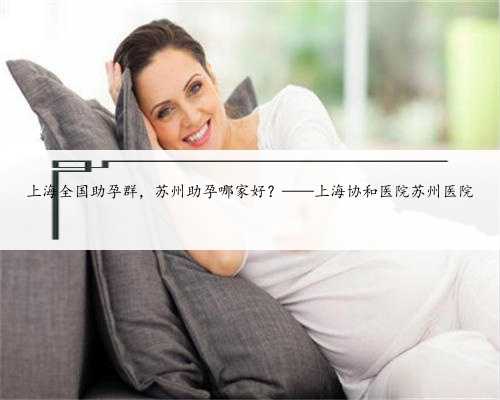 上海全国助孕群，苏州助孕哪家好？——上海协和医院苏州医院