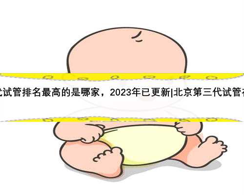 北京第三代试管排名最高的是哪家，2023年已更新|北京第三代试管在保范围吗