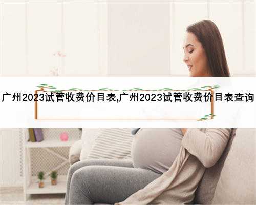 广州2023试管收费价目表,广州2023试管收费价目表查询